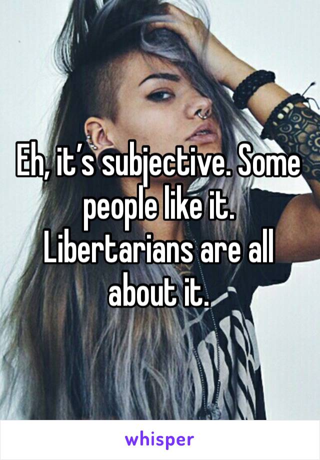 Eh, it’s subjective. Some people like it. Libertarians are all about it.