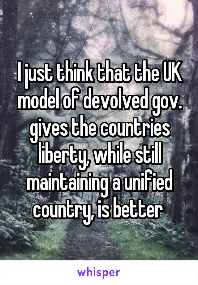 I just think that the UK model of devolved gov. gives the countries liberty, while still maintaining a unified country, is better 