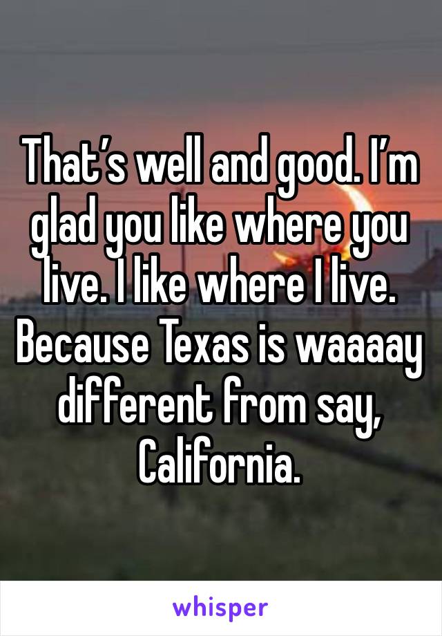 That’s well and good. I’m glad you like where you live. I like where I live. Because Texas is waaaay different from say, California.