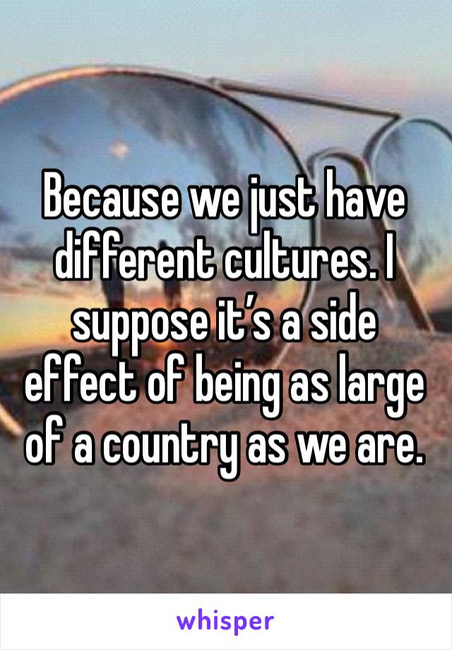 Because we just have different cultures. I suppose it’s a side effect of being as large of a country as we are. 