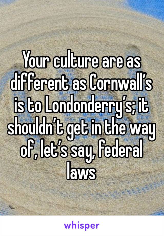 Your culture are as different as Cornwall’s is to Londonderry’s; it shouldn’t get in the way of, let’s say, federal laws