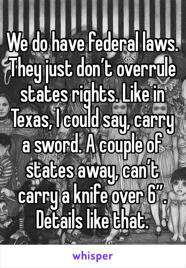 We do have federal laws. They just don’t overrule states rights. Like in Texas, I could say, carry a sword. A couple of states away, can’t carry a knife over 6”. Details like that.