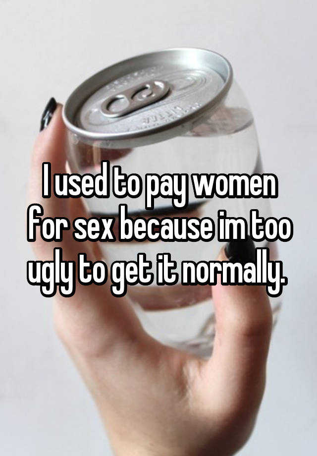 I used to pay women for sex because im too ugly to get it normally. 