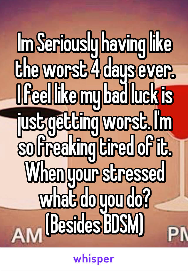 Im Seriously having like the worst 4 days ever. I feel like my bad luck is just getting worst. I'm so freaking tired of it.
When your stressed what do you do? (Besides BDSM)