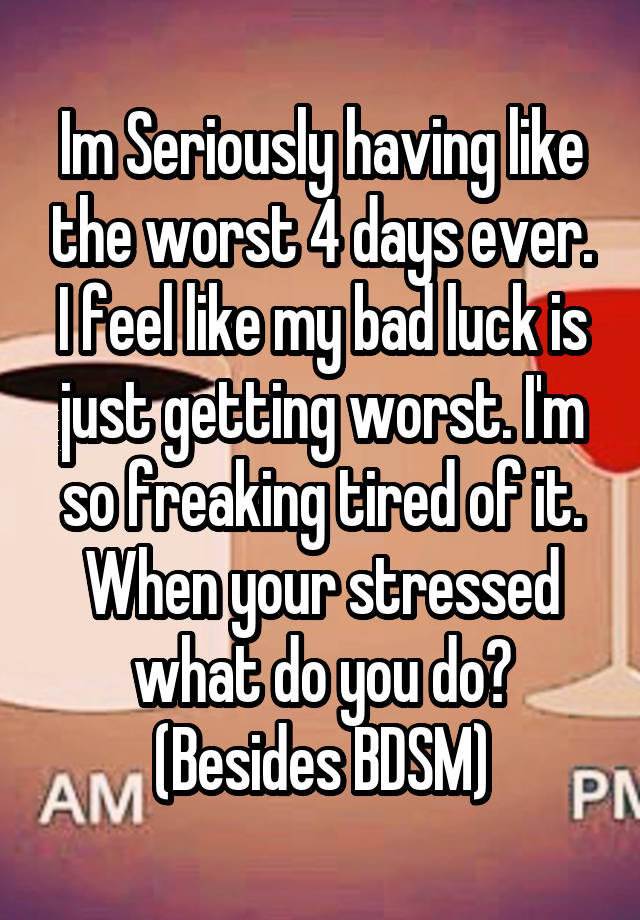 Im Seriously having like the worst 4 days ever. I feel like my bad luck is just getting worst. I'm so freaking tired of it.
When your stressed what do you do? (Besides BDSM)