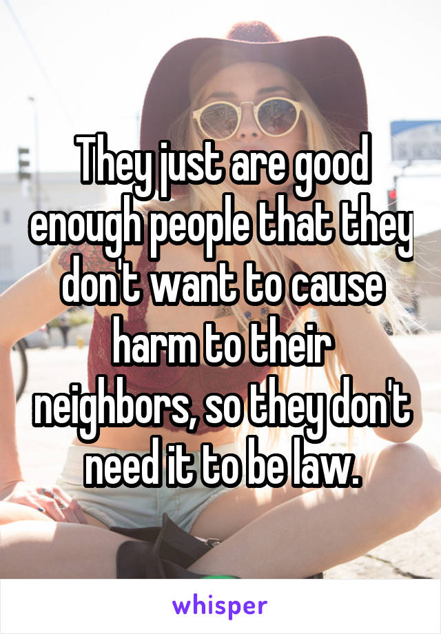 They just are good enough people that they don't want to cause harm to their neighbors, so they don't need it to be law.