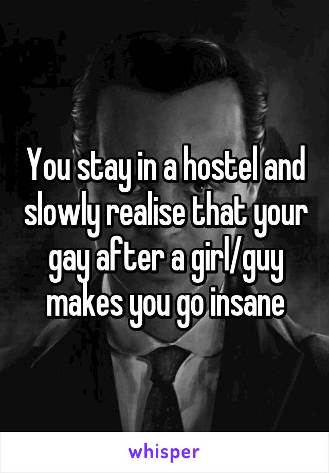 You stay in a hostel and slowly realise that your gay after a girl/guy makes you go insane