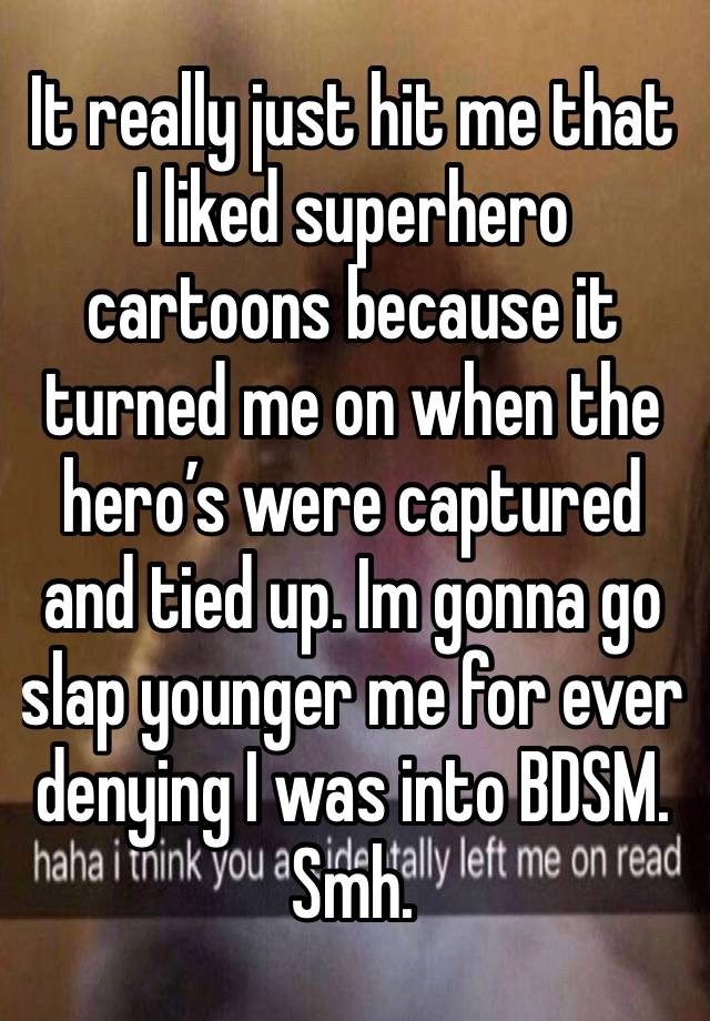 It really just hit me that I liked superhero cartoons because it turned me on when the hero’s were captured and tied up. Im gonna go slap younger me for ever denying I was into BDSM. Smh. 