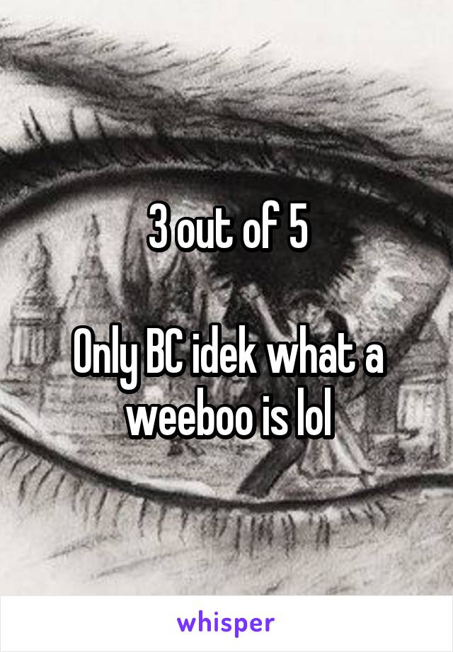 3 out of 5

Only BC idek what a weeboo is lol