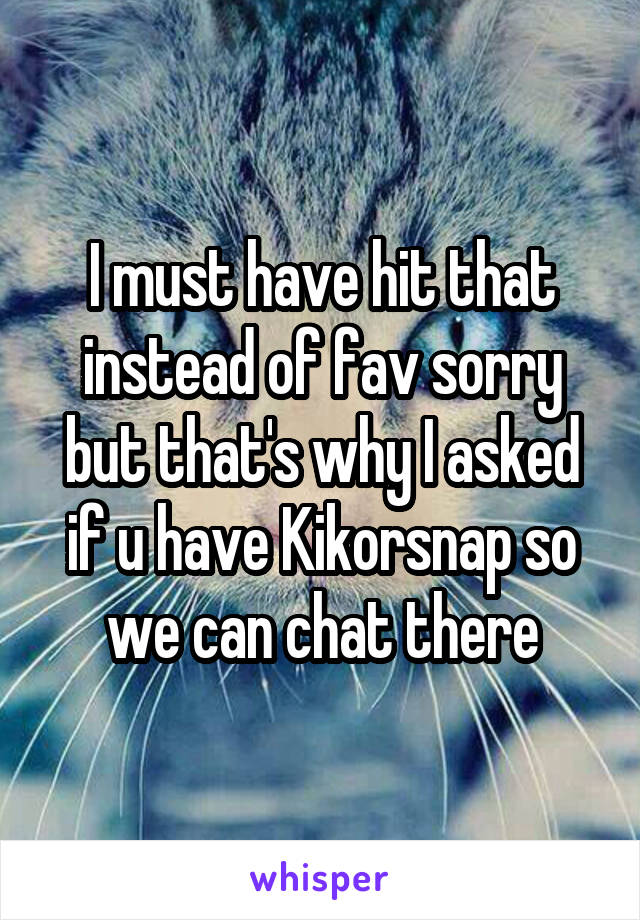 I must have hit that instead of fav sorry but that's why I asked if u have Kikorsnap so we can chat there