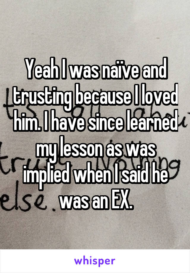 Yeah I was naïve and trusting because I loved him. I have since learned my lesson as was implied when I said he was an EX.