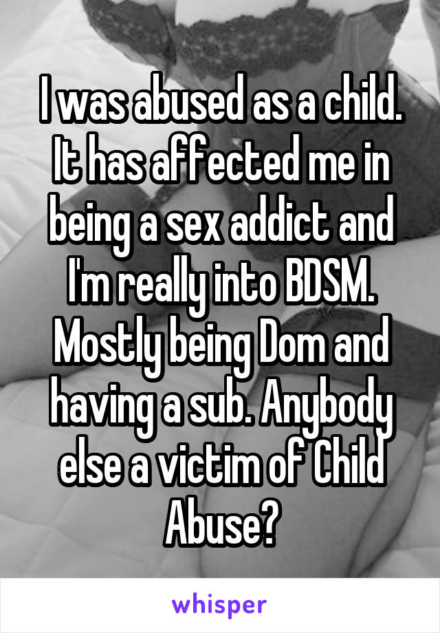 I was abused as a child. It has affected me in being a sex addict and I'm really into BDSM. Mostly being Dom and having a sub. Anybody else a victim of Child Abuse?