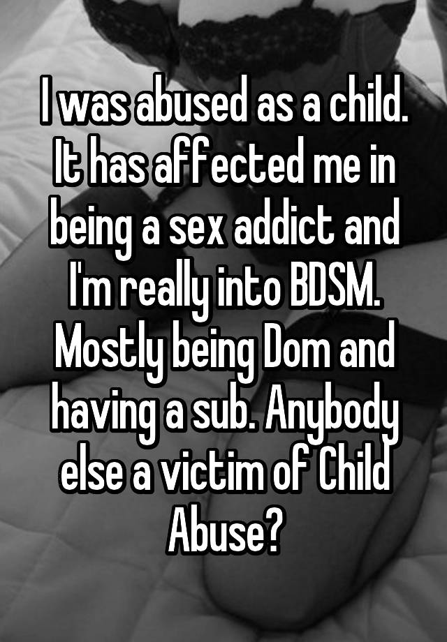 I was abused as a child. It has affected me in being a sex addict and I'm really into BDSM. Mostly being Dom and having a sub. Anybody else a victim of Child Abuse?