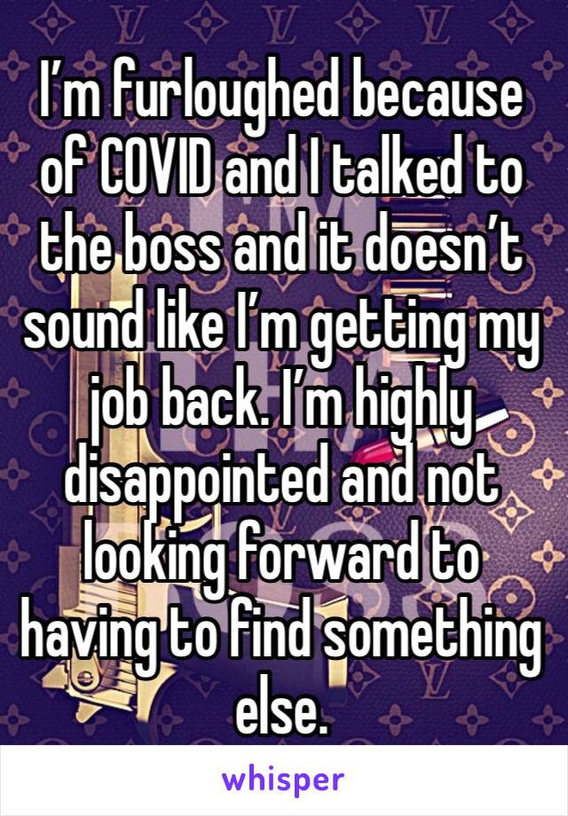 I’m furloughed because of COVID and I talked to the boss and it doesn’t sound like I’m getting my job back. I’m highly disappointed and not looking forward to having to find something else. 
