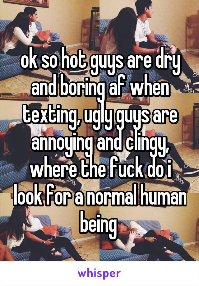 ok so hot guys are dry and boring af when texting, ugly guys are annoying and clingy, where the fuck do i look for a normal human being 