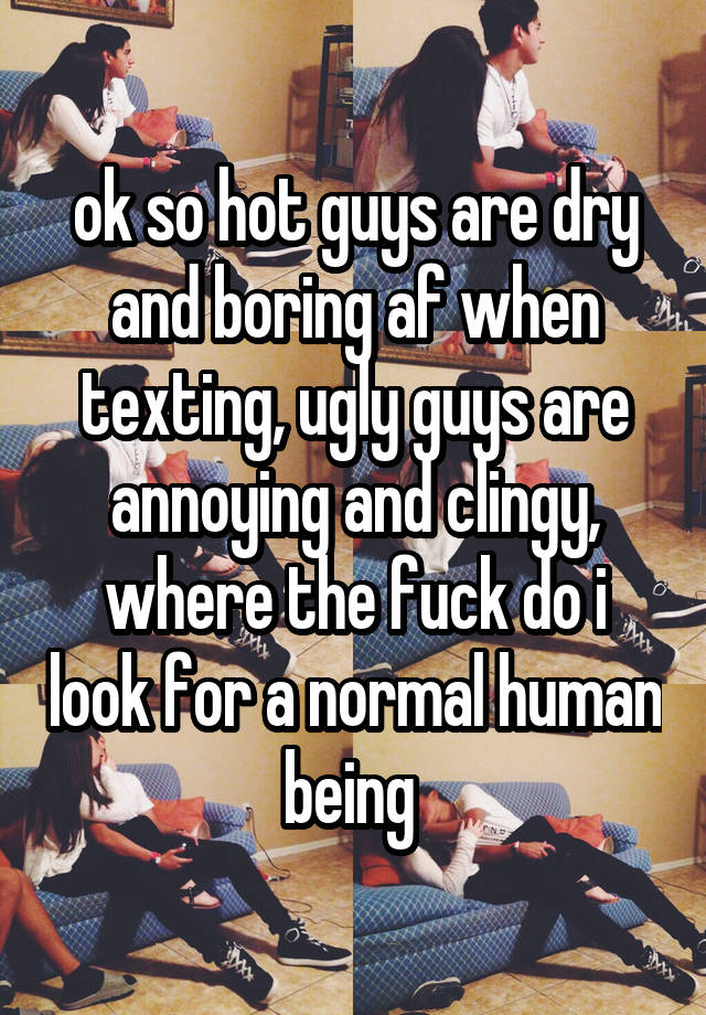 ok so hot guys are dry and boring af when texting, ugly guys are annoying and clingy, where the fuck do i look for a normal human being 