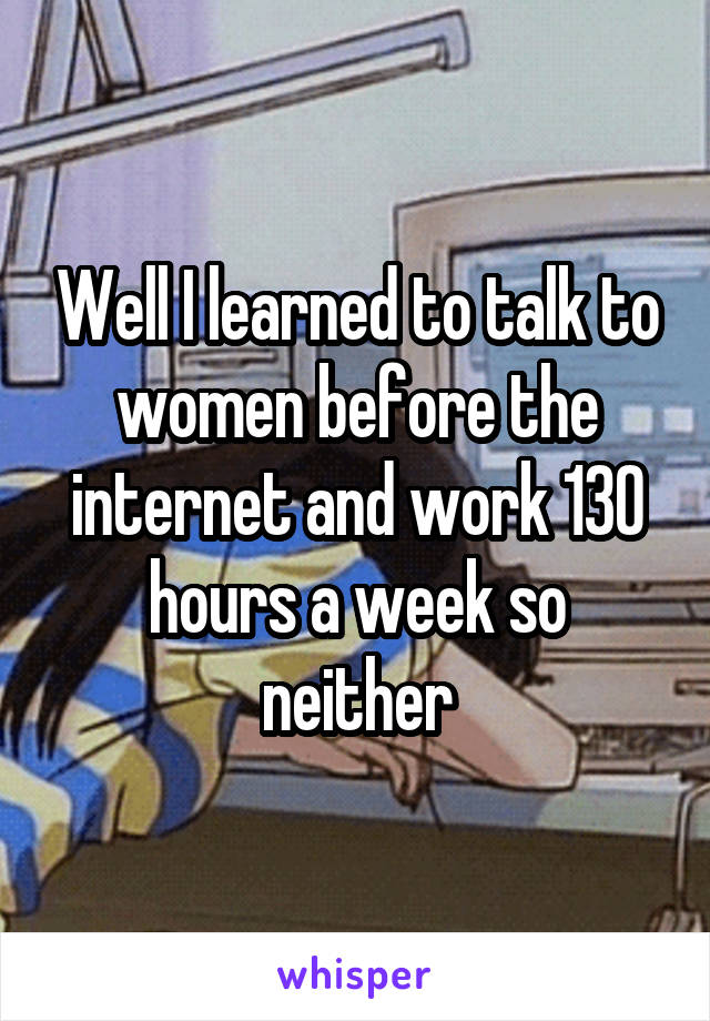 Well I learned to talk to women before the internet and work 130 hours a week so neither