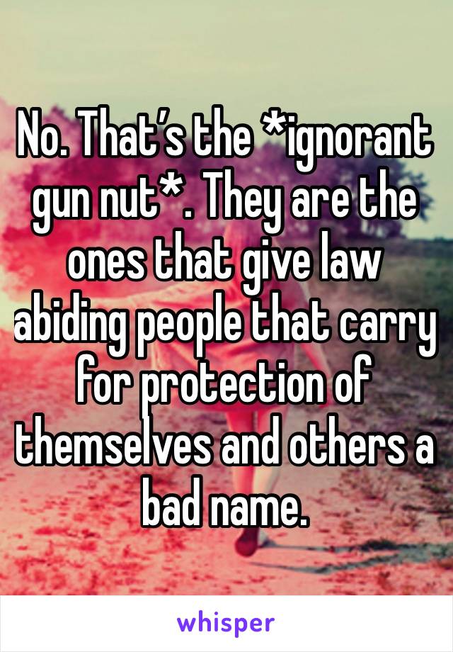 No. That’s the *ignorant gun nut*. They are the ones that give law abiding people that carry for protection of themselves and others a bad name. 