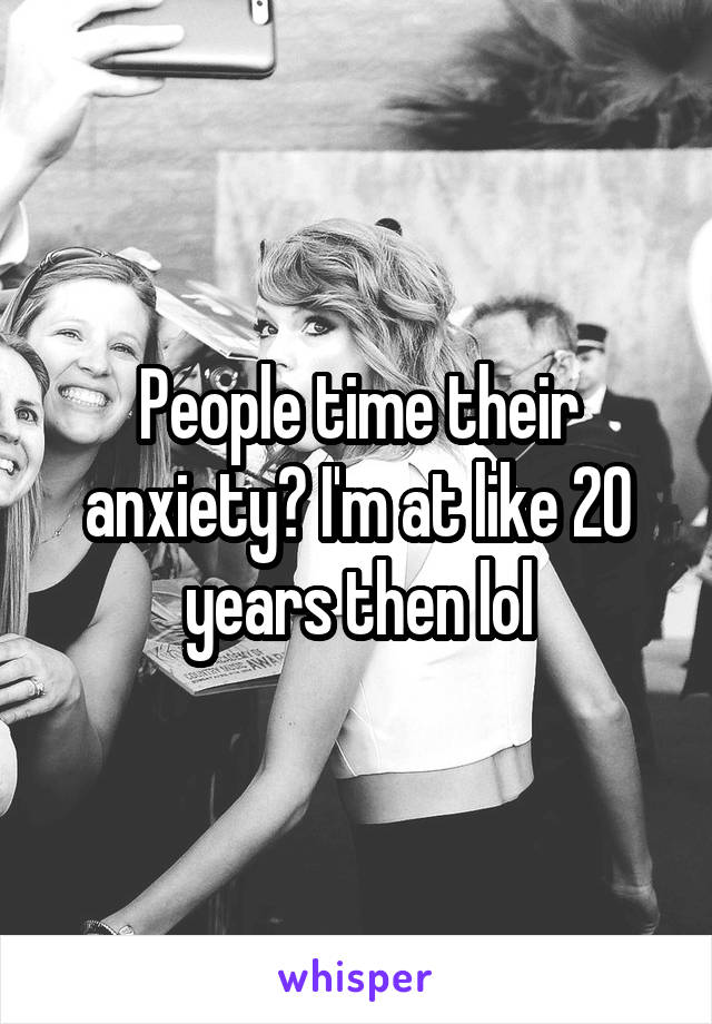 People time their anxiety? I'm at like 20 years then lol