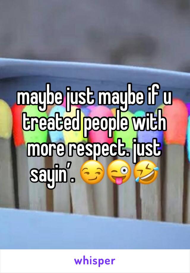 maybe just maybe if u treated people with more respect. just sayin’. 😏😜🤣