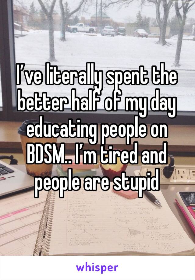 I’ve literally spent the better half of my day educating people on BDSM.. I’m tired and people are stupid 