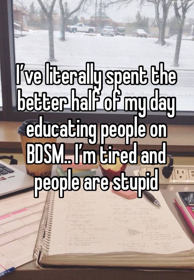 I’ve literally spent the better half of my day educating people on BDSM.. I’m tired and people are stupid 