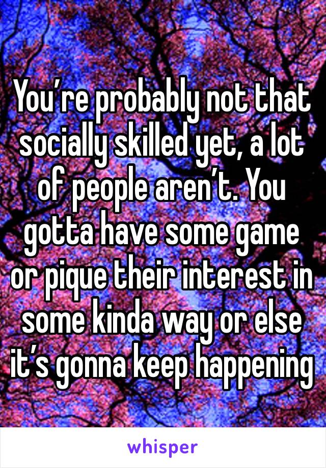 You’re probably not that socially skilled yet, a lot of people aren’t. You gotta have some game or pique their interest in some kinda way or else it’s gonna keep happening 