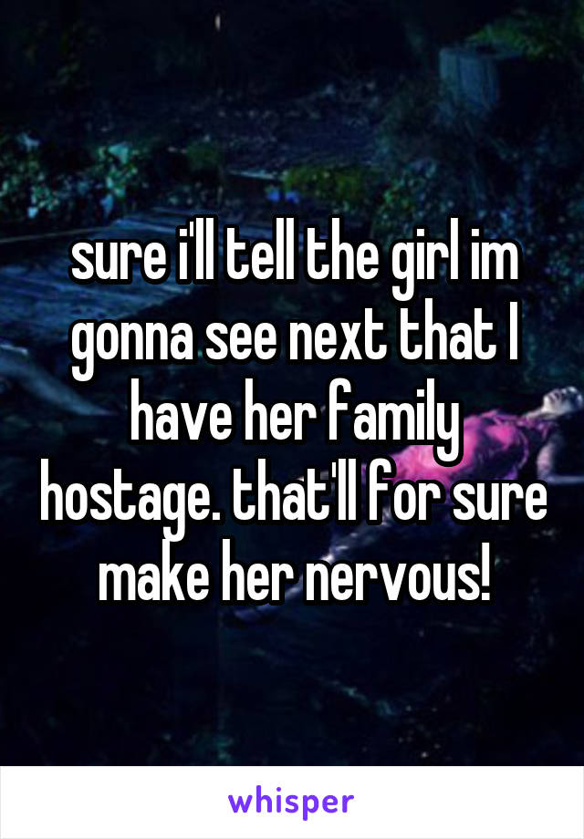 sure i'll tell the girl im gonna see next that I have her family hostage. that'll for sure make her nervous!