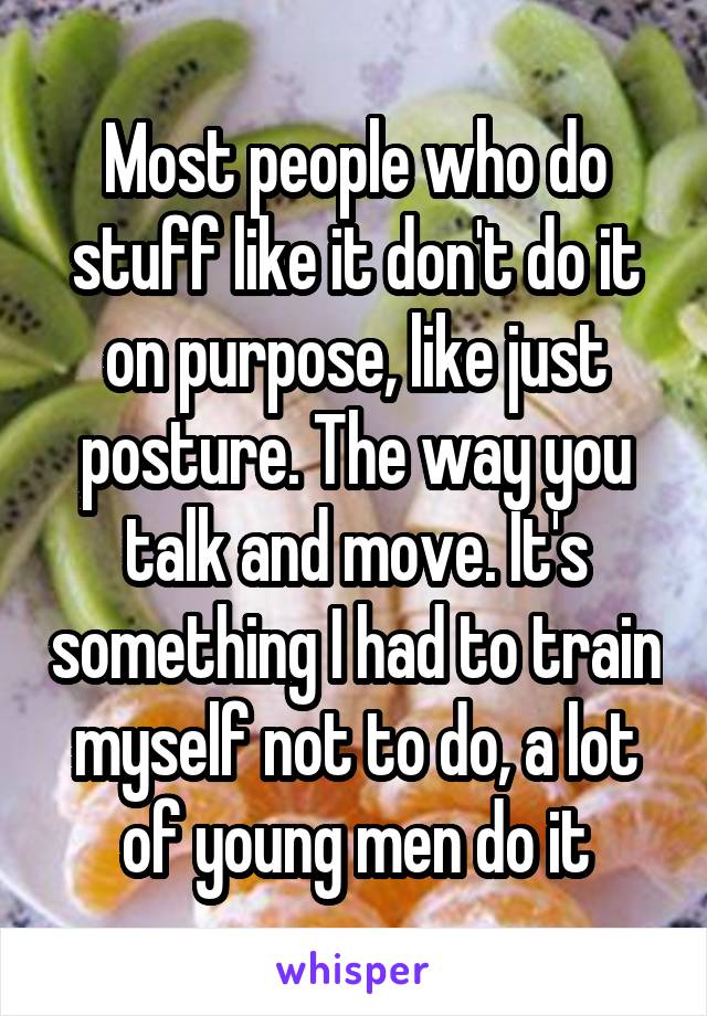 Most people who do stuff like it don't do it on purpose, like just posture. The way you talk and move. It's something I had to train myself not to do, a lot of young men do it