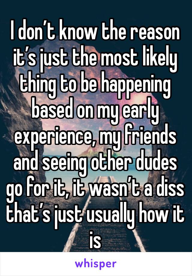 I don’t know the reason it’s just the most likely thing to be happening based on my early experience, my friends and seeing other dudes go for it, it wasn’t a diss that’s just usually how it is