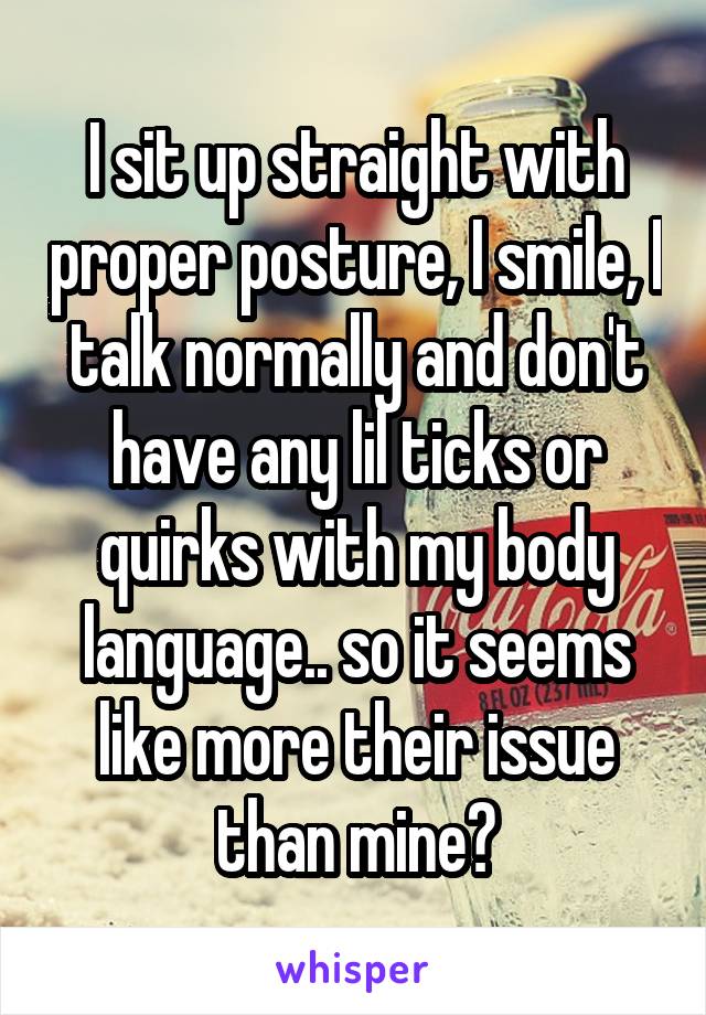 I sit up straight with proper posture, I smile, I talk normally and don't have any lil ticks or quirks with my body language.. so it seems like more their issue than mine?