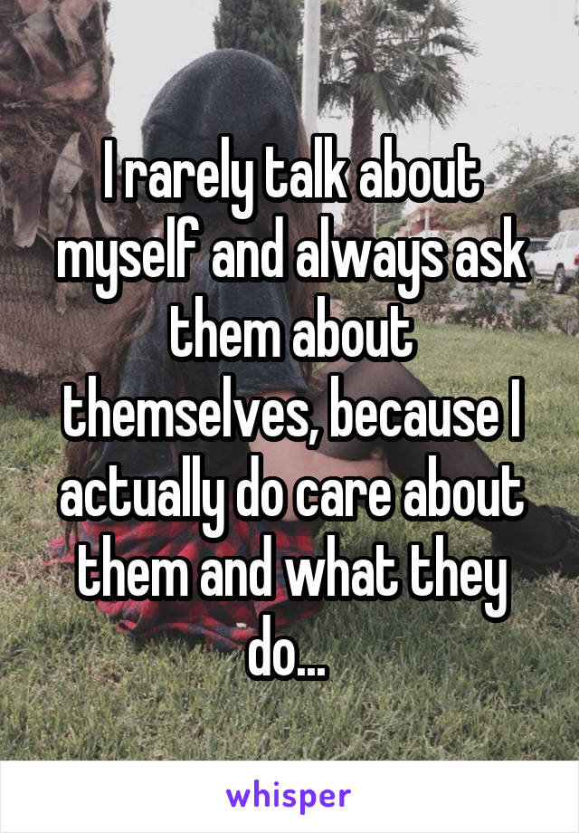 I rarely talk about myself and always ask them about themselves, because I actually do care about them and what they do... 