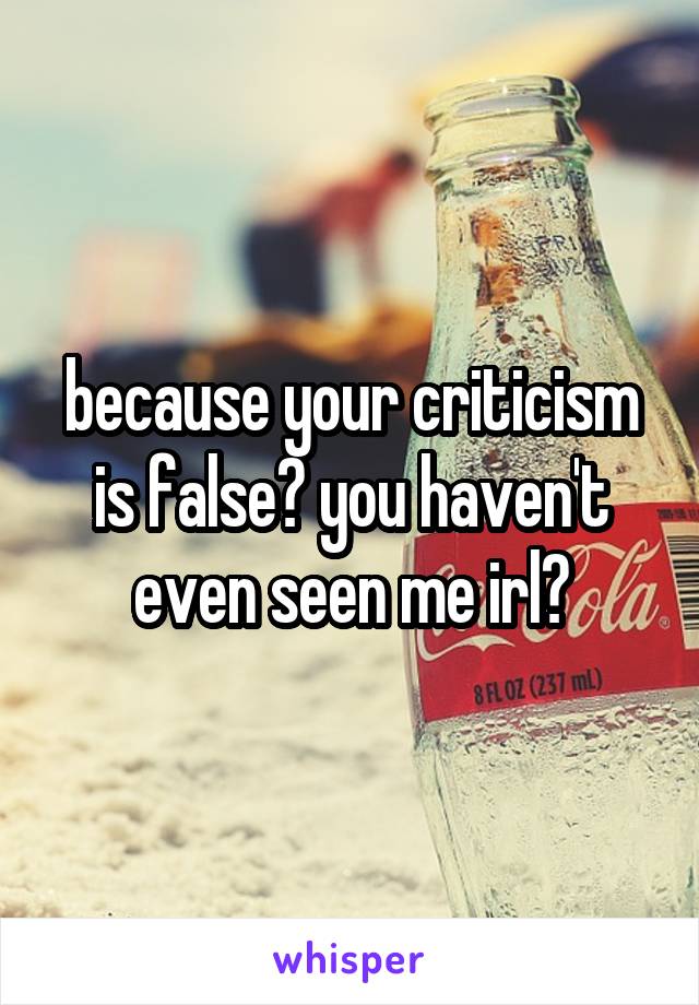 because your criticism is false? you haven't even seen me irl?