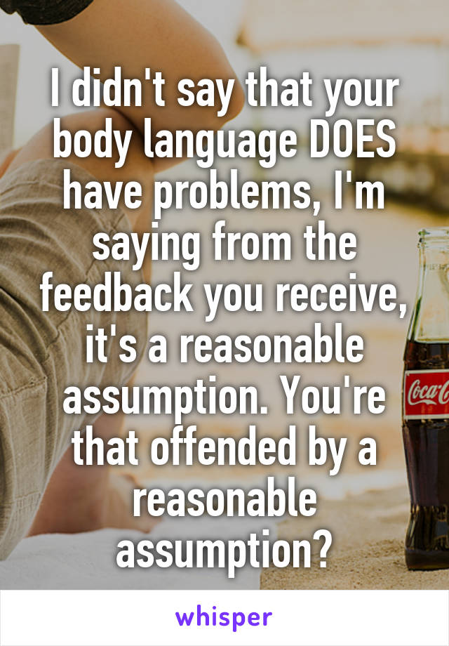 I didn't say that your body language DOES have problems, I'm saying from the feedback you receive, it's a reasonable assumption. You're that offended by a reasonable assumption?