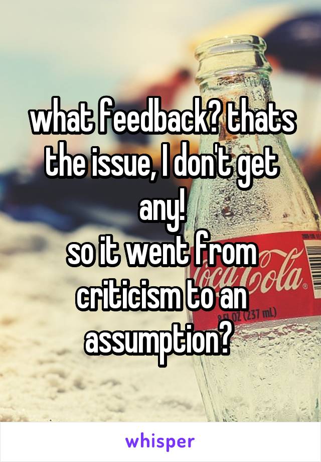 what feedback? thats the issue, I don't get any!
so it went from criticism to an assumption? 