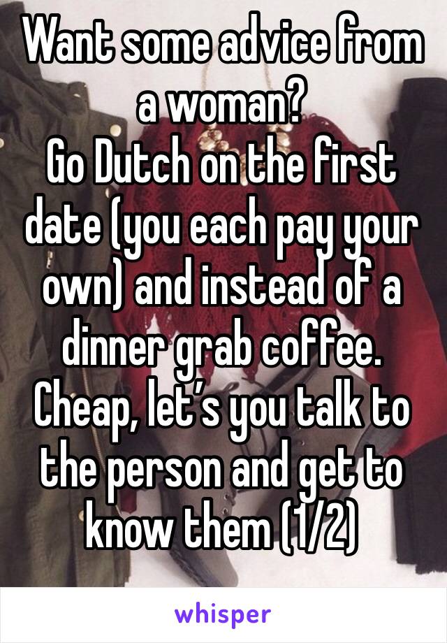 Want some advice from a woman?
Go Dutch on the first date (you each pay your own) and instead of a  dinner grab coffee. Cheap, let’s you talk to the person and get to know them (1/2)
. 