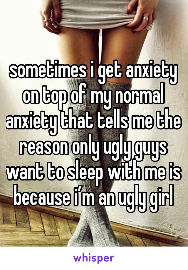 sometimes i get anxiety on top of my normal anxiety that tells me the reason only ugly guys want to sleep with me is because i’m an ugly girl