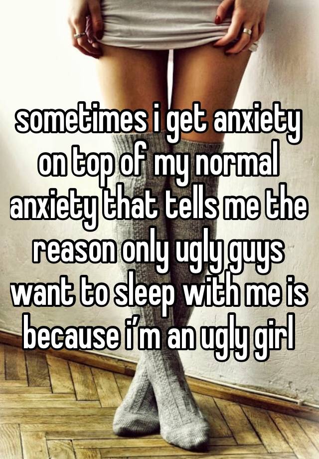 sometimes i get anxiety on top of my normal anxiety that tells me the reason only ugly guys want to sleep with me is because i’m an ugly girl