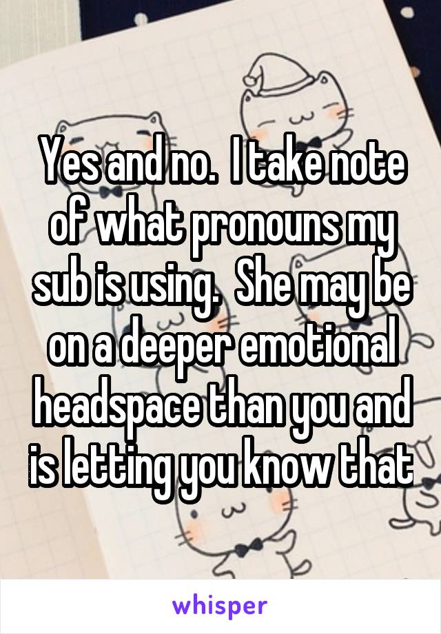 Yes and no.  I take note of what pronouns my sub is using.  She may be on a deeper emotional headspace than you and is letting you know that