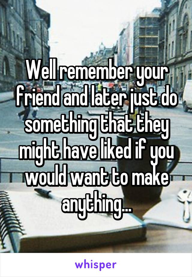 Well remember your friend and later just do something that they might have liked if you would want to make anything...