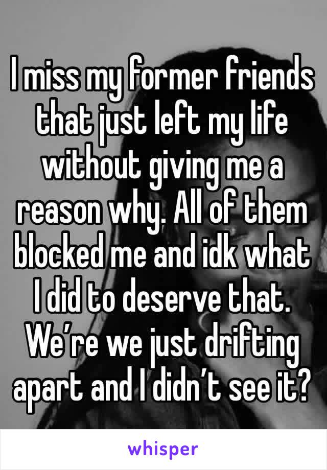 I miss my former friends that just left my life without giving me a reason why. All of them blocked me and idk what I did to deserve that. We’re we just drifting apart and I didn’t see it?