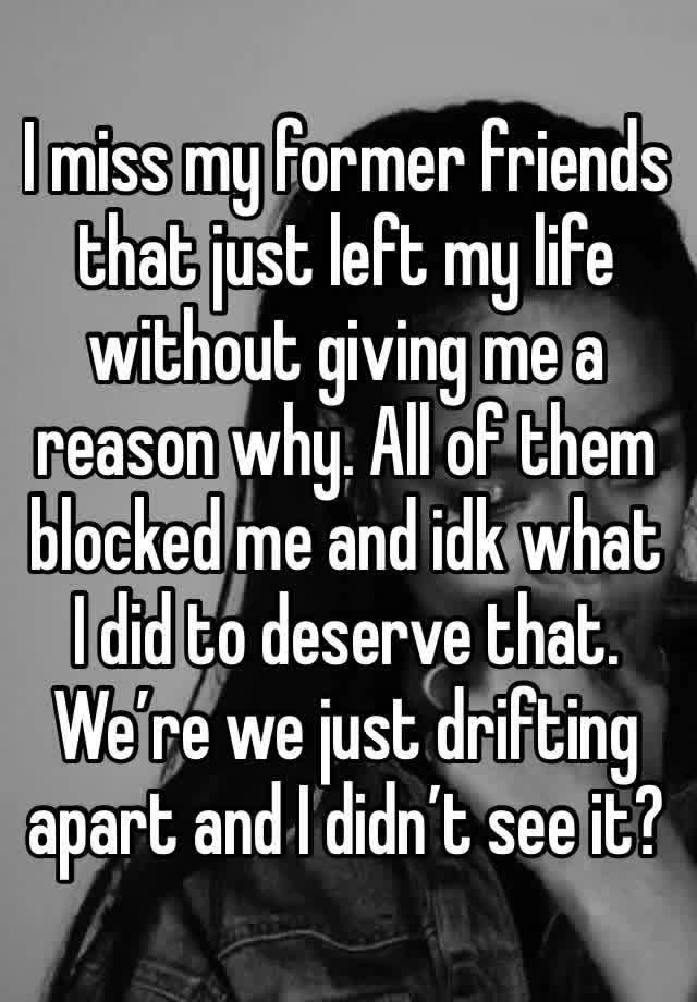 I miss my former friends that just left my life without giving me a reason why. All of them blocked me and idk what I did to deserve that. We’re we just drifting apart and I didn’t see it?