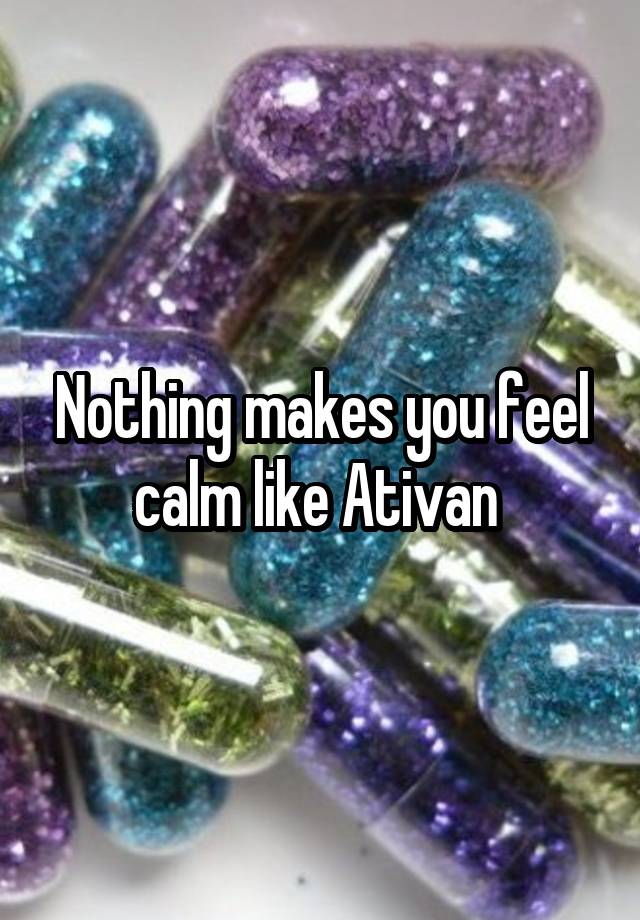 Nothing makes you feel calm like Ativan 