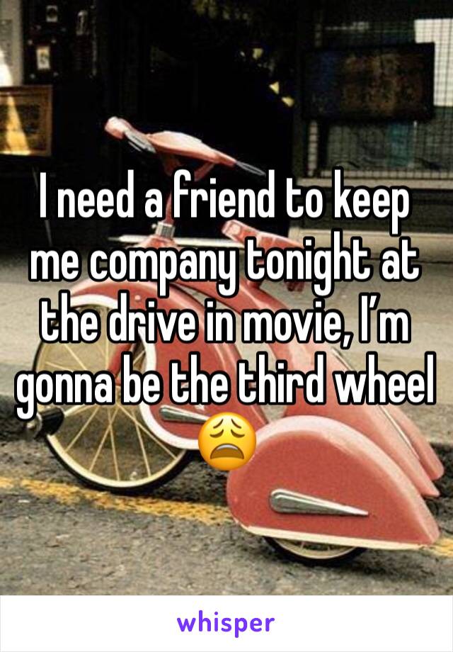 I need a friend to keep me company tonight at the drive in movie, I’m gonna be the third wheel 😩