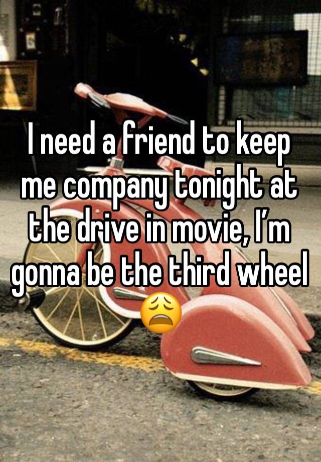 I need a friend to keep me company tonight at the drive in movie, I’m gonna be the third wheel 😩