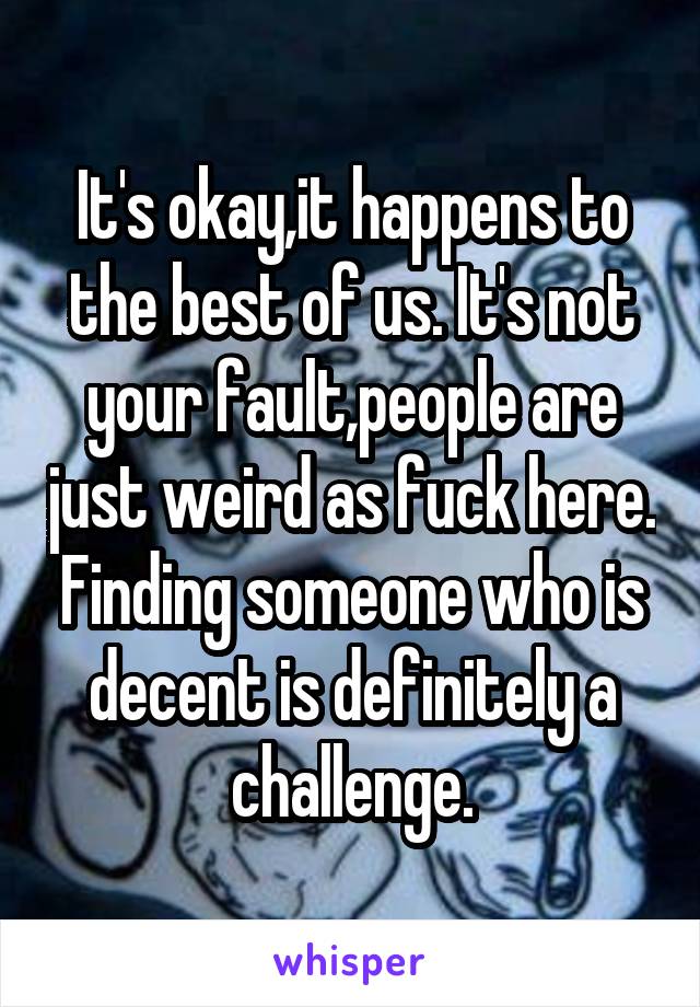 It's okay,it happens to the best of us. It's not your fault,people are just weird as fuck here. Finding someone who is decent is definitely a challenge.