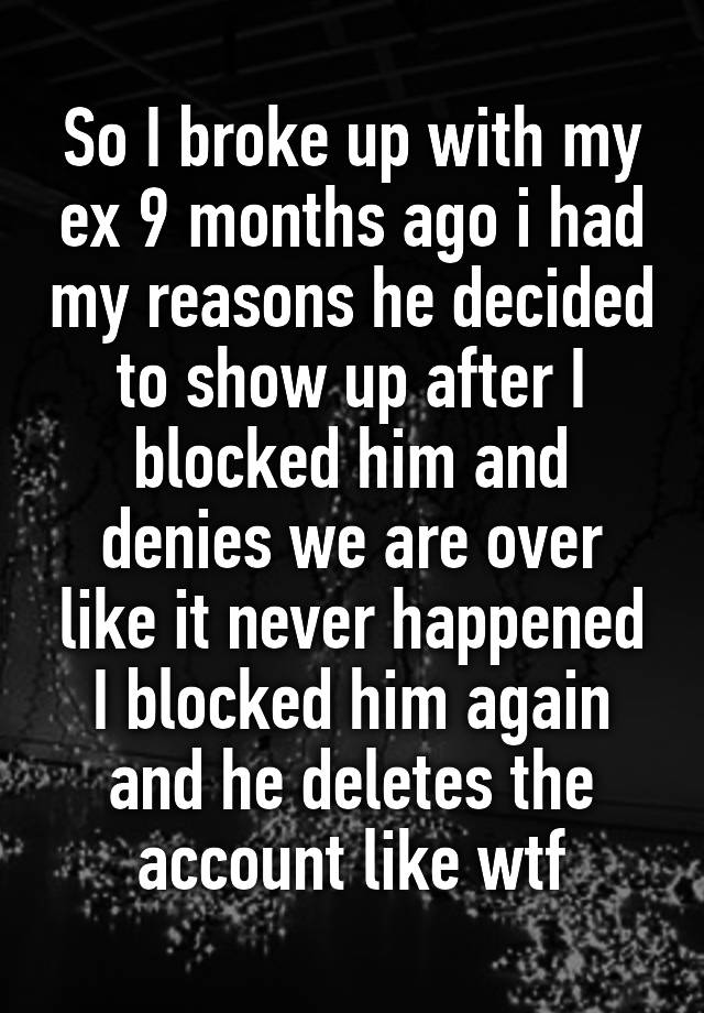 So I broke up with my ex 9 months ago i had my reasons he decided to show up after I blocked him and denies we are over like it never happened I blocked him again and he deletes the account like wtf