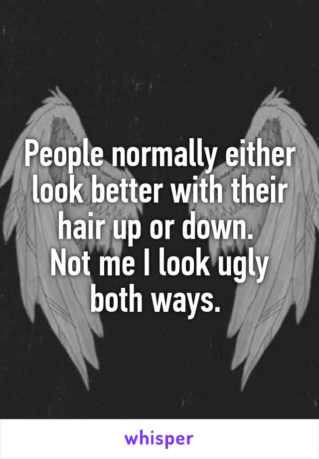 People normally either look better with their hair up or down. 
Not me I look ugly both ways. 