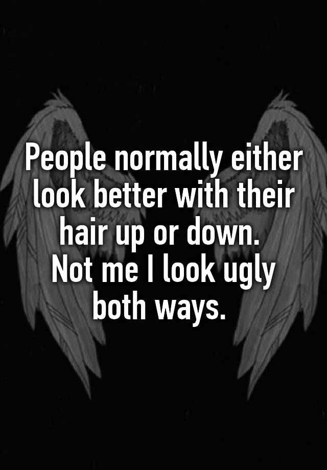 People normally either look better with their hair up or down. 
Not me I look ugly both ways. 