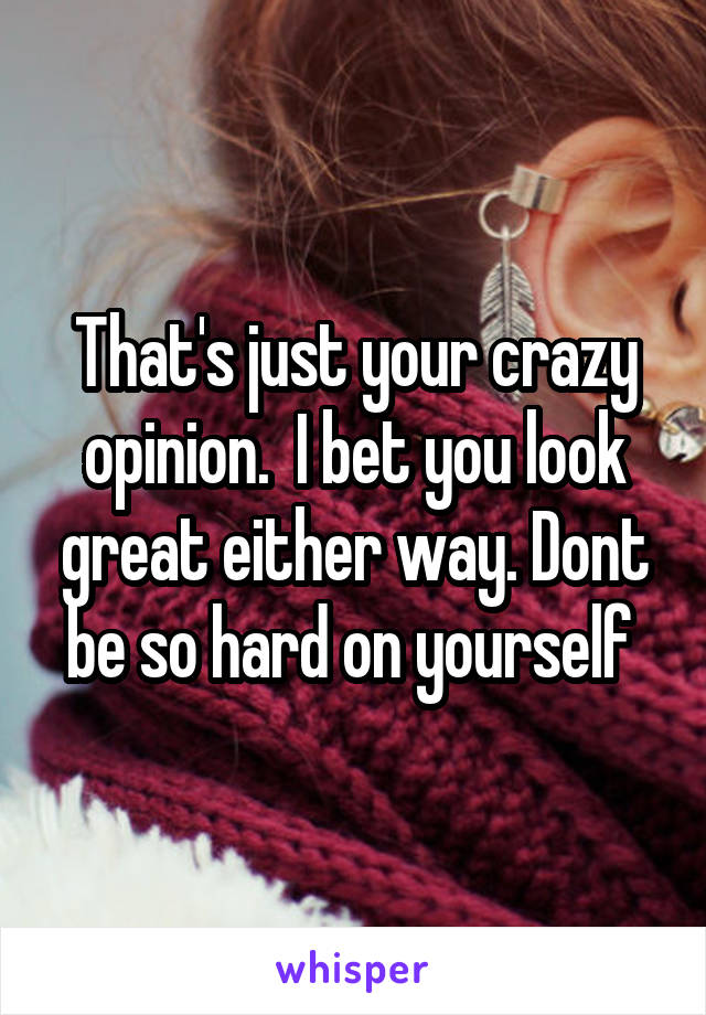 That's just your crazy opinion.  I bet you look great either way. Dont be so hard on yourself 